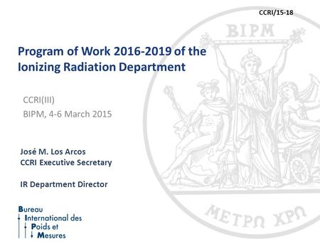 Program of Work 2016-2019 of the Ionizing Radiation Department José M. Los Arcos CCRI Executive Secretary IR Department Director CCRI(III) BIPM, 4-6 March.