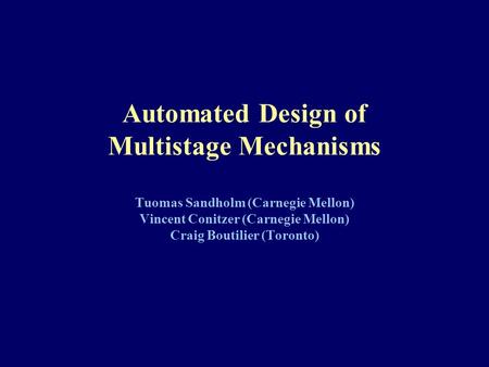 Automated Design of Multistage Mechanisms Tuomas Sandholm (Carnegie Mellon) Vincent Conitzer (Carnegie Mellon) Craig Boutilier (Toronto)