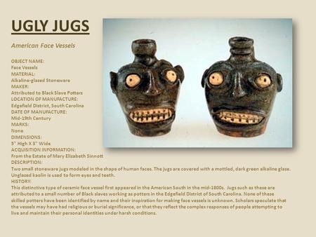 UGLY JUGS American Face Vessels OBJECT NAME: Face Vessels MATERIAL: Alkaline-glazed Stoneware MAKER: Attributed to Black Slave Potters LOCATION OF MANUFACTURE: