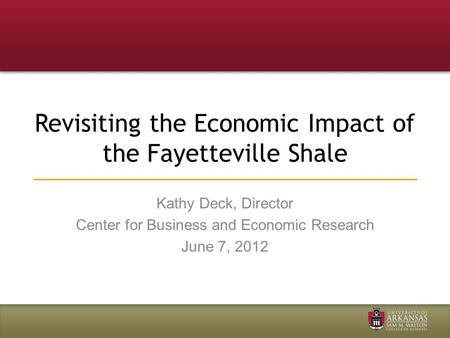 Revisiting the Economic Impact of the Fayetteville Shale Kathy Deck, Director Center for Business and Economic Research June 7, 2012.