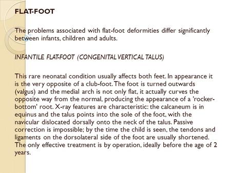 FLAT-FOOT   The problems associated with flat-foot deformities differ significantly between infants, children and adults. INFANTILE FLAT-FOOT (CONGENITAL.