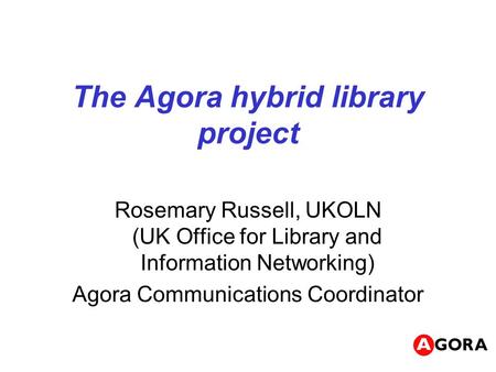 The Agora hybrid library project Rosemary Russell, UKOLN (UK Office for Library and Information Networking) Agora Communications Coordinator.