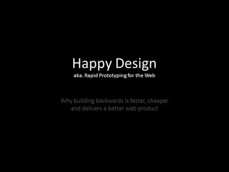 Happy Design aka. Rapid Prototyping for the Web Why building backwards is faster, cheaper and delivers a better web product.