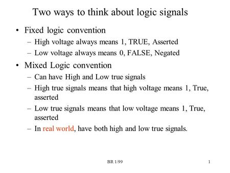 BR 1/991 Two ways to think about logic signals Fixed logic convention –High voltage always means 1, TRUE, Asserted –Low voltage always means 0, FALSE,