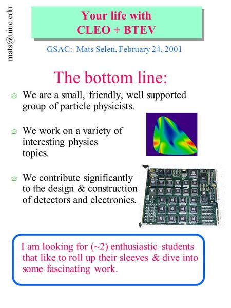 Your life with CLEO + BTEV The bottom line: a We are a small, friendly, well supported group of particle physicists. a We work on a variety.