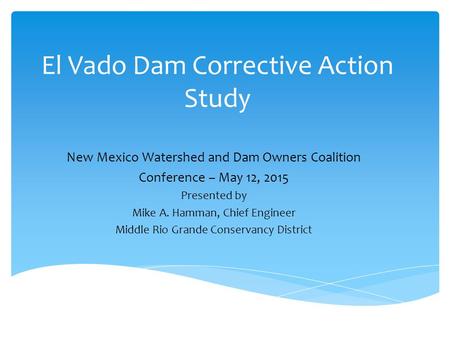 El Vado Dam Corrective Action Study New Mexico Watershed and Dam Owners Coalition Conference – May 12, 2015 Presented by Mike A. Hamman, Chief Engineer.