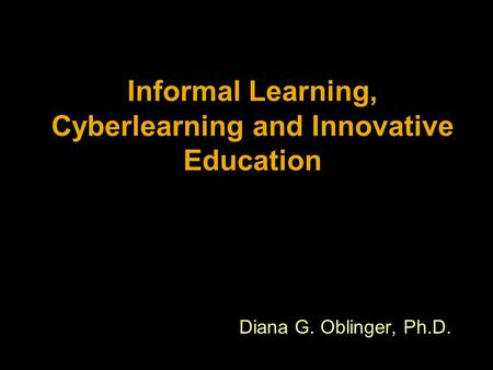 Informal Learning, Cyberlearning and Innovative Education Diana G. Oblinger, Ph.D.