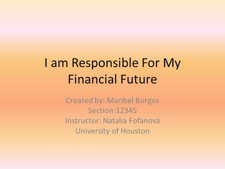 I am Responsible For My Financial Future Created by: Maribel Burgos Section:12345 Instructor: Natalia Fofanova University of Houston.