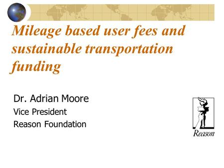 Mileage based user fees and sustainable transportation funding Dr. Adrian Moore Vice President Reason Foundation.