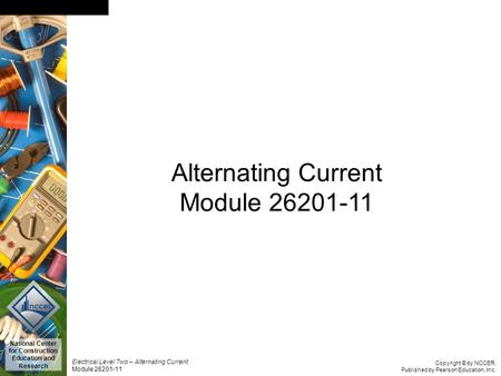 Copyright © by NCCER, Published by Pearson Education, Inc. Electrical Level Two – Alternating Current Module 26201-11 National Center for Construction.