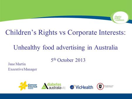 Children’s Rights vs Corporate Interests: Unhealthy food advertising in Australia 5 th October 2013 Jane Martin Executive Manager.