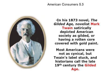 In his 1873 novel, The Gilded Age, novelist Mark Twain satirically depicted American society as gilded, or having a rotten core covered with gold paint.