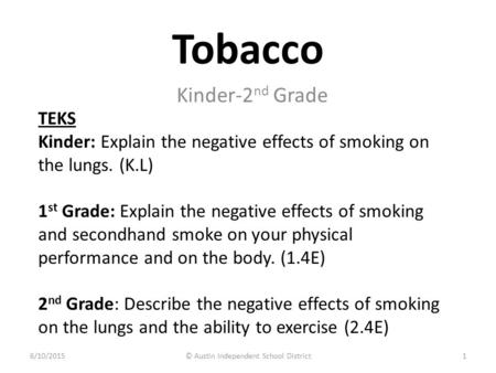 Tobacco Kinder-2 nd Grade TEKS Kinder: Explain the negative effects of smoking on the lungs. (K.L) 1 st Grade: Explain the negative effects of smoking.