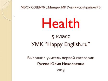 МБОУ СОШ № 6 с. Миндяк МР Учалинский район РБ Health 5 класс УМК “Happy English.ru” Выполнил учитель первой категории Гусева Юлия Николаевна 2013.