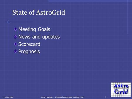 1 19-Jun-2006Andy Lawrence : AstroGrid Consortium Meeting, RAL State of AstroGrid Meeting Goals News and updates Scorecard Prognosis.