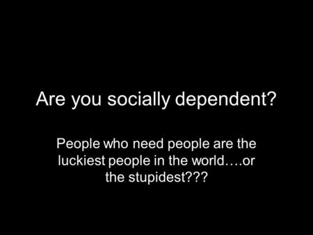 Are you socially dependent? People who need people are the luckiest people in the world….or the stupidest???