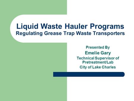 Liquid Waste Hauler Programs Regulating Grease Trap Waste Transporters Presented By Emelie Gary Technical Supervisor of Pretreatment/Lab City of Lake Charles.