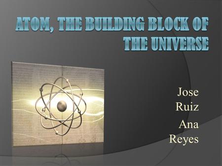 Jose Ruiz Ana Reyes. What’s life without atoms? Everyday, you either hold, breathe or eat atoms. Your whole life is based on atoms. The whole world is.