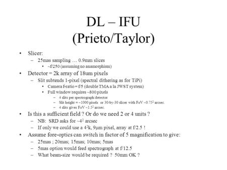 DL – IFU (Prieto/Taylor) Slicer: –25mas sampling … 0.9mm slices ~f/250 (assuming no anamorphism) Detector = 2k array of 18um pixels –Slit subtends 1-pixel.