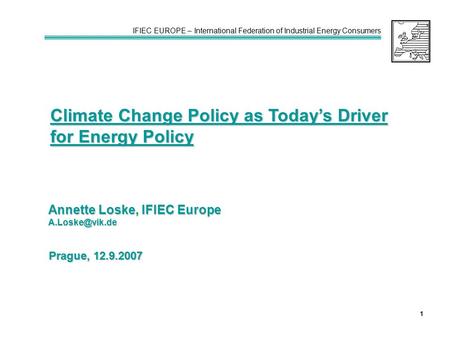 IFIEC EUROPE – International Federation of Industrial Energy Consumers 1 Climate Change Policy as Today’s Driver for Energy Policy Annette Loske, IFIEC.