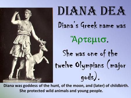 Diana Dea Diana’s Greek name was ͗ Ἄ . She was one of the twelve Olympians (major gods). Diana was goddess of the hunt, of the moon, and (later)