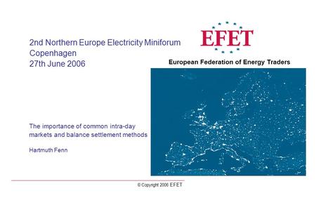 © Copyright 2006 EFET The importance of common intra-day markets and balance settlement methods Hartmuth Fenn 2nd Northern Europe Electricity Miniforum.