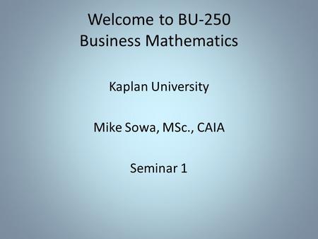 Welcome to BU-250 Business Mathematics Kaplan University Mike Sowa, MSc., CAIA Seminar 1.