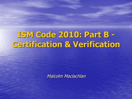 ISM Code 2010: Part B - Certification & Verification Malcolm Maclachlan.