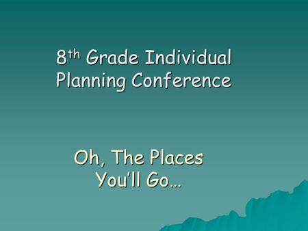 Oh, The Places You’ll Go… 8 th Grade Individual Planning Conference.