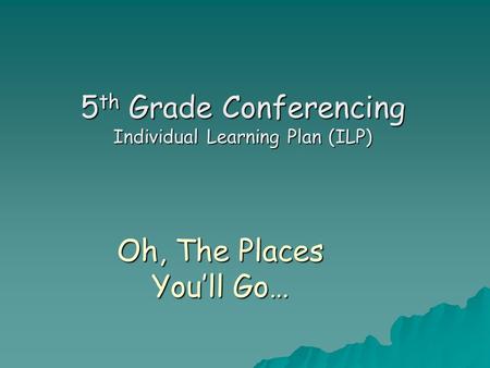 Oh, The Places You’ll Go… 5 th Grade Conferencing Individual Learning Plan (ILP)