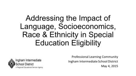 Addressing the Impact of Language, Socioeconomics, Race & Ethnicity in Special Education Eligibility Professional Learning Community Ingham Intermediate.