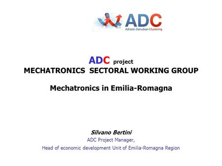 Silvano Bertini ADC Project Manager, Head of economic development Unit of Emilia-Romagna Region ADC project MECHATRONICS SECTORAL WORKING GROUP Mechatronics.