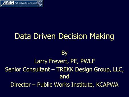 Data Driven Decision Making By Larry Frevert, PE, PWLF Senior Consultant – TREKK Design Group, LLC, and Director – Public Works Institute, KCAPWA.