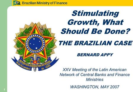 Brazilian Ministry of Finance 1 Stimulating Growth, What Should Be Done? THE BRAZILIAN CASE BERNARD APPY XXV Meeting of the Latin American Network of Central.