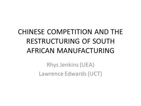 CHINESE COMPETITION AND THE RESTRUCTURING OF SOUTH AFRICAN MANUFACTURING Rhys Jenkins (UEA) Lawrence Edwards (UCT)