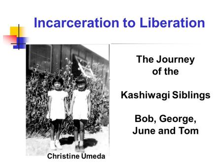 The Journey of the Kashiwagi Siblings Bob, George, June and Tom Christine Umeda Incarceration to Liberation.