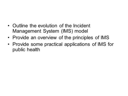 Outline the evolution of the Incident Management System (IMS) model Provide an overview of the principles of IMS Provide some practical applications of.