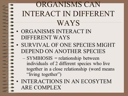 ORGANISMS CAN INTERACT IN DIFFERENT WAYS ORGANISMS INTERACT IN DIFFERENT WAYS SURVIVAL OF ONE SPECIES MIGHT DEPEND ON ANOTHER SPECIES –SYMBIOSIS = relationship.