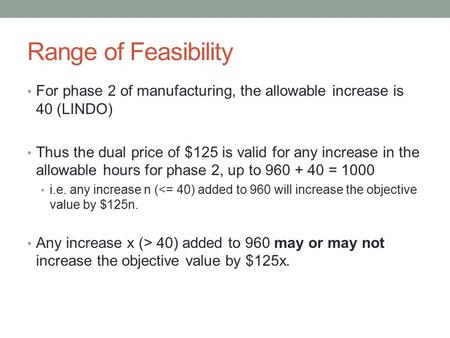 Range of Feasibility For phase 2 of manufacturing, the allowable increase is 40 (LINDO) Thus the dual price of $125 is valid for any increase in the allowable.