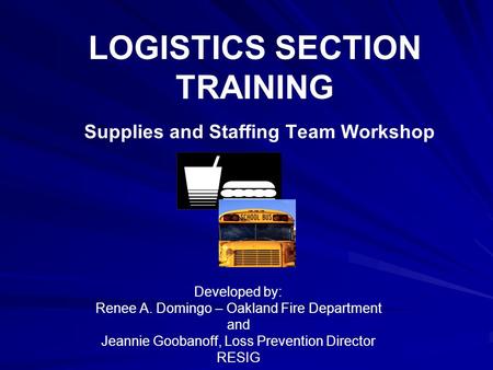 LOGISTICS SECTION TRAINING Supplies and Staffing Team Workshop Developed by: Renee A. Domingo – Oakland Fire Department and Jeannie Goobanoff, Loss Prevention.