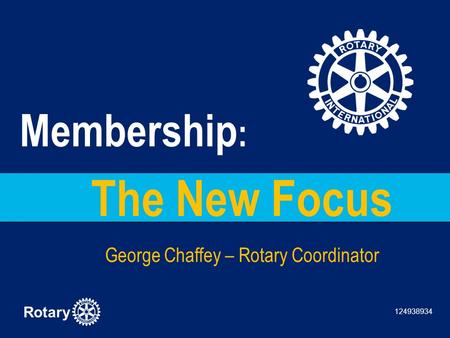 Rotary The New Focus George Chaffey – Rotary Coordinator Membership : 124938934.