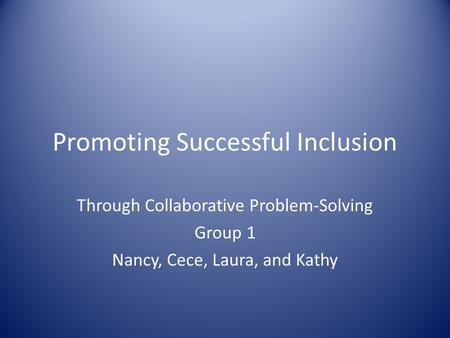 Promoting Successful Inclusion Through Collaborative Problem-Solving Group 1 Nancy, Cece, Laura, and Kathy.