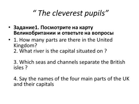 “ The cleverest pupils” Задание1. Посмотрите на карту Великобритании и ответьте на вопросы 1. How many parts are there in the United Kingdom? 2. What river.