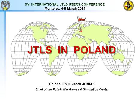 XVI INTERNATIONAL JTLS USERS CONFERENCE Monterey, 4-6 March 2014 Colonel Ph.D. Jacek JONIAK Chief of the Polish War Games & Simulation Center.