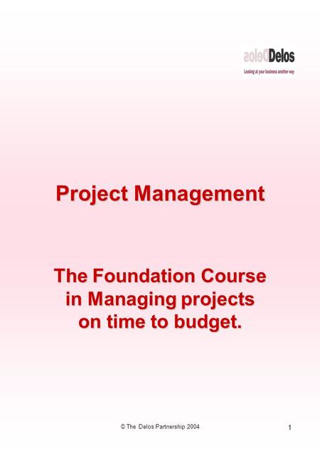 1 © The Delos Partnership 2004 Project Management The Foundation Course in Managing projects on time to budget.