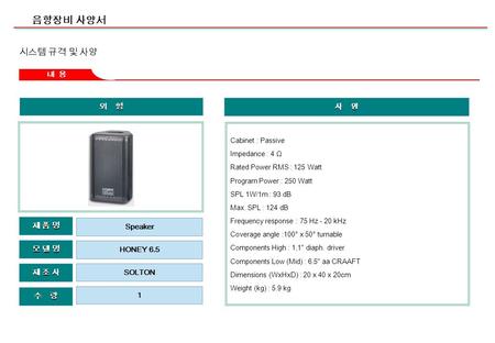 음향장비 사양서 외 형 제 조 사제 조 사제 조 사제 조 사 모 델 명모 델 명모 델 명모 델 명 수 량 제 품 명제 품 명제 품 명제 품 명 HONEY 6.5 SOLTON 1 Speaker 내 용 사 양 Cabinet : Passive Impedance : 4 Ω Rated.