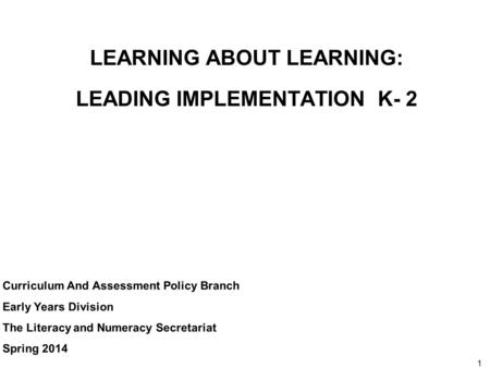 1 LEARNING ABOUT LEARNING: LEADING IMPLEMENTATION K- 2 Curriculum And Assessment Policy Branch Early Years Division The Literacy and Numeracy Secretariat.