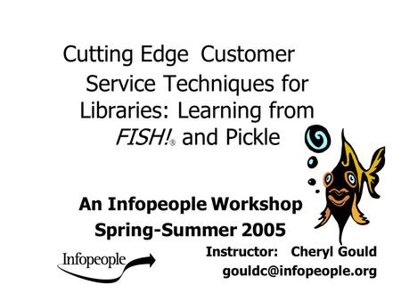 Cutting Edge Customer Service Techniques for Libraries: Learning from FISH! ® and Pickle An Infopeople Workshop Spring-Summer 2005 Instructor: Cheryl Gould.