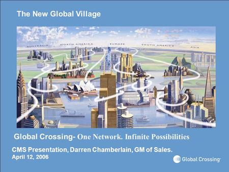 The New Global Village Global Crossing- One Network. Infinite Possibilities CMS Presentation, Darren Chamberlain, GM of Sales. April 12, 2006.