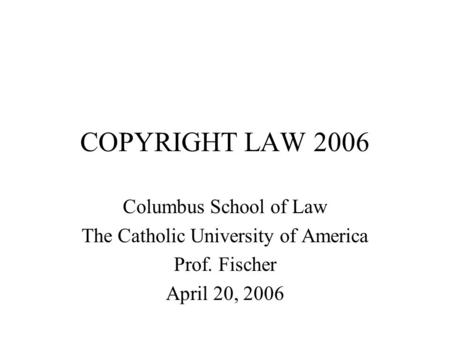 COPYRIGHT LAW 2006 Columbus School of Law The Catholic University of America Prof. Fischer April 20, 2006.